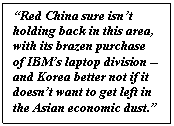 Text Box: “Red China sure isn’t holding back in this area, with its brazen purchase of IBM’s laptop division -- and Korea better not if it doesn’t want to get left in the Asian economic dust.”    