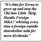 Text Box: “It’s time for Korea to grow up and stop the Chicken Little ‘Help, Hostile Foreign M&A!’ whining every time a foreign outside shareholder asks for more dividends.”